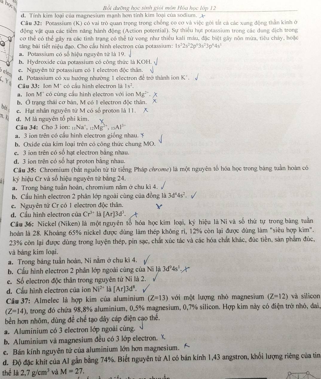 ahoct
Bồi dưỡng học sinh giỏi môn Hóa học lớp 12
d. Tính kim loại của magnesium mạnh hơn tính kim loại của sodium.
Câu 32: Potassium (K) có vai trò quan trọng trong chống co cơ và việc gởi tất cả các xung động thần kinh ở
động vật qua các tiềm năng hành động (Action potential). Sự thiếu hụt potassium trong các dung dịch trong
cơ thể có thể gây ra các tình trạng có thể tử vong như thiếu kali máu, đặc biệt gây nôn mửa, tiêu chảy, hoặc
tăng bài tiết niệu đạo. Cho cấu hình electron của potassium: 1s^22s^22p^63s^23p^64s^1
a. Potassium có số hiệu nguyên tử là 19.
b. Hydroxide của potassium có công thức là KOH.
elea
c. Nguyên tử potassium có 1 electron độc thân.
K, Yø
d. Potassium có xu hướng nhường 1 electron để trở thành ion K^+.
Câu 33: Ion M^+ có cấu hình electron là 1s^2.
a. Ion M^+ * có cùng cấu hình electron với ion Mg^(2+).
b. Ở trạng thái cơ bản, M có 1 electron độc thân. x
bởi
c. Hạt nhân nguyên tử M có số proton là 11.
n. k d. M là nguyên tố phi kim.
Câu 34: Cho 3 ion: _11Na^+,_12Mg^(2+),_13Al^(3+)
a. 3 ion trên có cấu hình electron giống nhau. ￥
b. Oxide của kim loại trên có công thức chung MO.
c. 3 ion trên có số hạt electron bằng nhau.
d. 3 ion trên có số hạt proton bằng nhau.
Câu 35: Chromium (bắt nguồn từ từ tiếng Pháp chrome) là một nguyên tố hóa học trong bảng tuần hoàn có
al ký hiệu Cr và số hiệu nguyên tử bằng 24.
a. Trong bảng tuần hoàn, chromium nằm ở chu kì 4.
b. Cấu hình electron 2 phân lớp ngoài cùng của đồng là 3d^44s^2.
c. Nguyên tử Cr có 1 electron độc thân.
d. Cấu hình electron của Cr^(3+)la[Ar]3d^3.
Câu 36: Nickel (Niken) là một nguyên tố hóa học kim loại, ký hiệu là Ni và số thứ tự trong bảng tuần
hoàn là 28. Khoảng 65% nickel được dùng làm thép không ri, 12% còn lại được dùng làm "siêu hợp kim".
23% còn lại được dùng trong luyện thép, pin sạc, chất xúc tác và các hóa chất khác, đúc tiền, sản phẩm đúc,
và bảng kim loại.
a. Trong bảng tuần hoàn, Ni nằm ở chu kì 4.
b. Cấu hình electron 2 phân lớp ngoài cùng của Ni là 3d^94s^1
c. Số electron độc thân trong nguyên tử Ni là 2.
d. Cấu hình electron của ion Ni^(2+) là [Ar]3d^8.
Câu 37: Almelec là hợp kim của aluminium (Z=13) với một lượng nhỏ magnesium (Z=12) và silicon
(Z=14) 0, trong đó chứa 98,8% aluminium, 0,5% magnesium, 0,7% silicon. Hợp kim này có điện trở nhỏ, dai,
bền hơn nhôm, dùng để chế tạo dây cáp điện cạo thế.
a. Aluminium có 3 electron lớp ngoài cùng.
b. Aluminium và magnesium đều có 3 lớp electron.
c. Bán kính nguyên tử của aluminium lớn hơn magnesium.
đ. Độ đặc khít của Al gần bằng 74%. Biết nguyên tử Al có bán kính 1,43 angstron, khối lượng riêng của tin
thể là 2,7g/cm^3 và M=27.