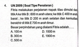 UN 2009 ( Soal Tipe Penalaran )
Fitria melakukan perjalanan napak tilas dimulai dai
titik A ke titik B : 600 m arah utara; ke titik C 400 m arah
barat ; ke titik D 200 m arah selatan dan kemudian
berakhir di titik E 700 m arah timur.
Besar perpindahan yang dialami Fitria adalah . . . .
A. 100 m D. 1500 m
B. 300 m E. 1900 m
C. 500 m