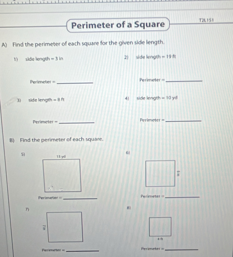 Perimeter of a Square T2L1S1 
A) Find the perimeter of each square for the given side length. 
1) side length =3in 2) side length =19ft
Perimeter = _Perimeter =_ 
3) side length =8ft 4) side length =10 yd
Perimeter == _Perimeter =_ 
B) Find the perimeter of each square. 
6) 
5) 
: 
Perimeter = _Perimeter=_ 
7) 
8)
4 ft
Perimeter _Perimeter =_