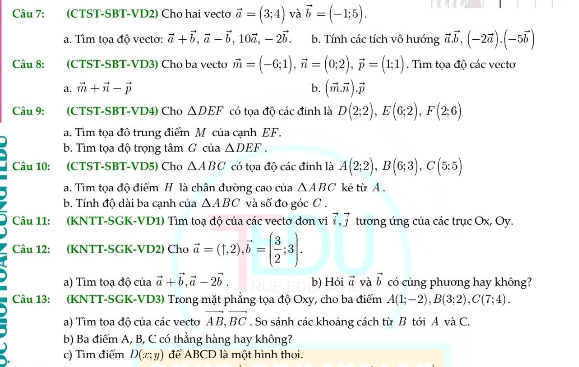 (CTST-SBT-VD2) Cho hai vectơ vector a=(3;4) và vector b=(-1;5).
a. Tìm tọa độ vecto: vector a+vector b,vector a-vector b,10vector a,-2vector b. b. Tính các tích vô hướng vector a.vector b,(-2vector a).(-5vector b)
Câu 8: (CTST-SBT-VD3) Cho ba vecto vector m=(-6;1),vector n=(0;2),vector p=(1;1). Tìm tọa độ các vecto
a. vector m+vector n-vector p b. (vector m.vector n).vector p
Câu 9: (CTST-SBT-VD4) Cho △ DEF có tọa độ các đỉnh là D(2;2),E(6;2),F(2;6)
a. Tìm tọa đô trung điểm M của cạnh EF.
b. Tìm tọa độ trọng tâm G của △ DEF.
Câu 10: (CTST-SBT-VD5) Cho △ ABC có tọa độ các đỉnh là A(2;2),B(6;3),C(5;5)
a. Tìm tọa độ điểm H là chân đường cao của △ ABC kẻ từ A.
b. Tính độ dài ba cạnh của △ ABC và số đo góc C .
Câu 11: (KNTT-SGK-VD1) Tìm toạ độ của các vectơ đơn vi vector i,vector j tương ứng của các trục Ox, Oy.
Câu 12: (KNTT-SGK-VD2) Cho vector a=(1,2),vector b=( 3/2 ;3).
a) Tìm toạ độ của vector a+vector b,vector a-2vector b. b) Hỏi vector a và vector b có củng phương hay không?
Câu 13: (KNTT-SGK-VD3) Trong mặt phẳng tọa độ Oxy, cho ba điểm A(1;-2),B(3;2),C(7;4).
a) Tìm toa độ của các vecto vector AB,vector BC. So sánh các khoảng cách từ B tới A và C.
b) Ba điểm A, B, C có thằng hàng hay không?
c) Tìm điểm D(x;y) để ABCD là một hình thoi.