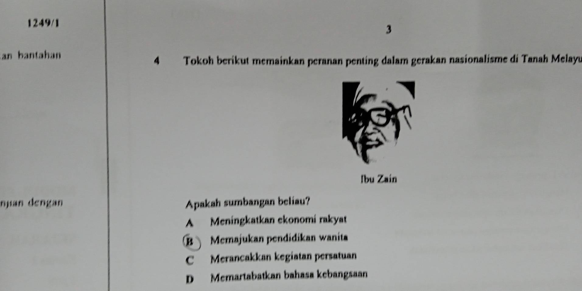 1249/1
3
an bantahan
4 Tokoh berikut memainkan peranan penting dalam gerakan nasionalisme di Tanah Melayu
Ibu Zain
njian dengan Apakah sumbangan beliau?
A Meningkatkan ekonomi rakyat
B Memajukan pendidikan wanita
C Merancakkan kegiatan persatuan
D Memartabatkan bahasa kebangsaan