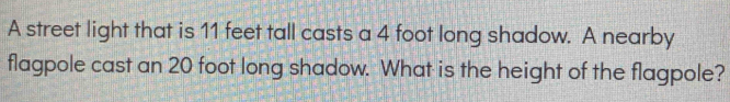 A street light that is 11 feet tall casts a 4 foot long shadow. A nearby 
flagpole cast an 20 foot long shadow. What is the height of the flagpole?