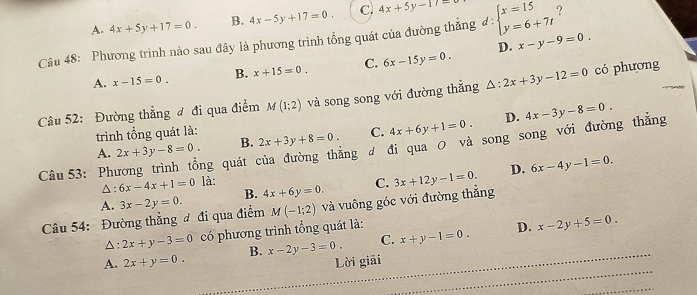 A. 4x+5y+17=0. B. 4x-5y+17=0. C. 4x+5y-17=
beginarrayl x=15 y=6+7tendarray. ?
Câu 48: Phương trình nào sau đây là phương trình tổng quát của đường thắng đ : D.
x-y-9=0.
C. 6x-15y=0.
A. x-15=0.
B. x+15=0. 

Câu 52: Đường thẳng đ đi qua điểm M(1;2) và song song với đường thắng △ :2x+3y-12=0 có phương
D. 4x-3y-8=0. 
trình tổng quát là: C. 4x+6y+1=0.
B. 2x+3y+8=0. 
Câu 53: Phương trình tổng quát của đường thẳng đ đi qua 0 và song song với đường thẳng
A. 2x+3y-8=0.
D. 6x-4y-1=0. 
△ : 6x-4x+1=0 là: C. 3x+12y-1=0.
B. 4x+6y=0.
A. 3x-2y=0. 
Câu 54: Đường thẳng đ đi qua điểm M(-1;2) và vuông góc với đường thắng
△: 2x+y-3=0 có phương trình tổng quát là:
D. x-2y+5=0.
B. x-2y-3=0. C. x+y-1=0. 
A. 2x+y=0. Lời giải