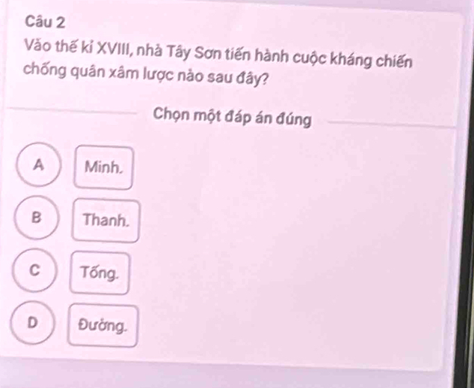 Vào thế kỉ XVIII, nhà Tây Sơn tiến hành cuộc kháng chiến
chống quân xâm lược nào sau đây?
Chọn một đáp án đúng
A Minh.
B Thanh.
C Tống.
D Đường.