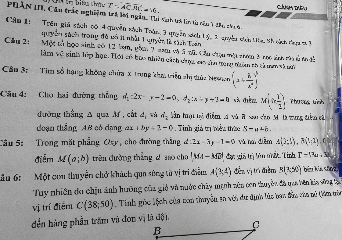 Gia trị biểu thức T=vector AC.vector BC=16.
Cánh diều
PHÀN III. Câu trắc nghiệm trả lời ngắn. Thí sinh trả lời từ câu 1 đến câu 6.
Câu 1: Trên giá sách có 4 quyền sách Toán, 3 quyền sách Lý, 2 quyền sách Hóa. Số cách chọn ra 3
quyển sách trong đó có ít nhất 1 quyền là sách Toán
Câu 2: Một tổ học sinh có 12 bạn, gồm 7 nam và 5 nữ. Cần chọn một nhóm 3 học sinh của tổ đó đề
làm vệ sinh lớp học. Hỏi có bao nhiêu cách chọn sao cho trong nhóm có cả nam và nữ?
Câu 3: Tìm số hạng không chứa x trong khai triền nhị thức Newton (x+ 8/x^3 )^8
Câu 4: Cho hai đường thẳng d_1:2x-y-2=0,d_2:x+y+3=0 và điểm M(0; 1/2 ). Phương trình
đường thẳng Δ qua M , cắt d_1 và d_2 lần lượt tại điểm A và B sao cho M là trung điểm của
đoạn thẳng AB có dạng ax+by+2=0. Tính giá trị biểu thức S=a+b.
Câu 5: Trong mặt phẳng Oxy , cho đường thắng d:2x-3y-1=0 và hai điểm A(3;1),B(1;2). C
điểm M(a;b) trên đường thắng đ sao cho |MA-MB| đạt giá trị lớn nhất. Tính T=13a+3
âu 6: Một con thuyền chở khách qua sông từ vị trí điểm A(3;4) đến vị trí điểm B(3;50) bên kia sông.
Tuy nhiên do chịu ảnh hưởng của gió và nước chảy mạnh nên con thuyền đã qua bên kia sông tại 
vị trí điểm C(38;50). Tính góc lệch của con thuyền so với dự định lúc ban đầu của nó (làm tròn
đến hàng phần trăm và đơn vị là độ).