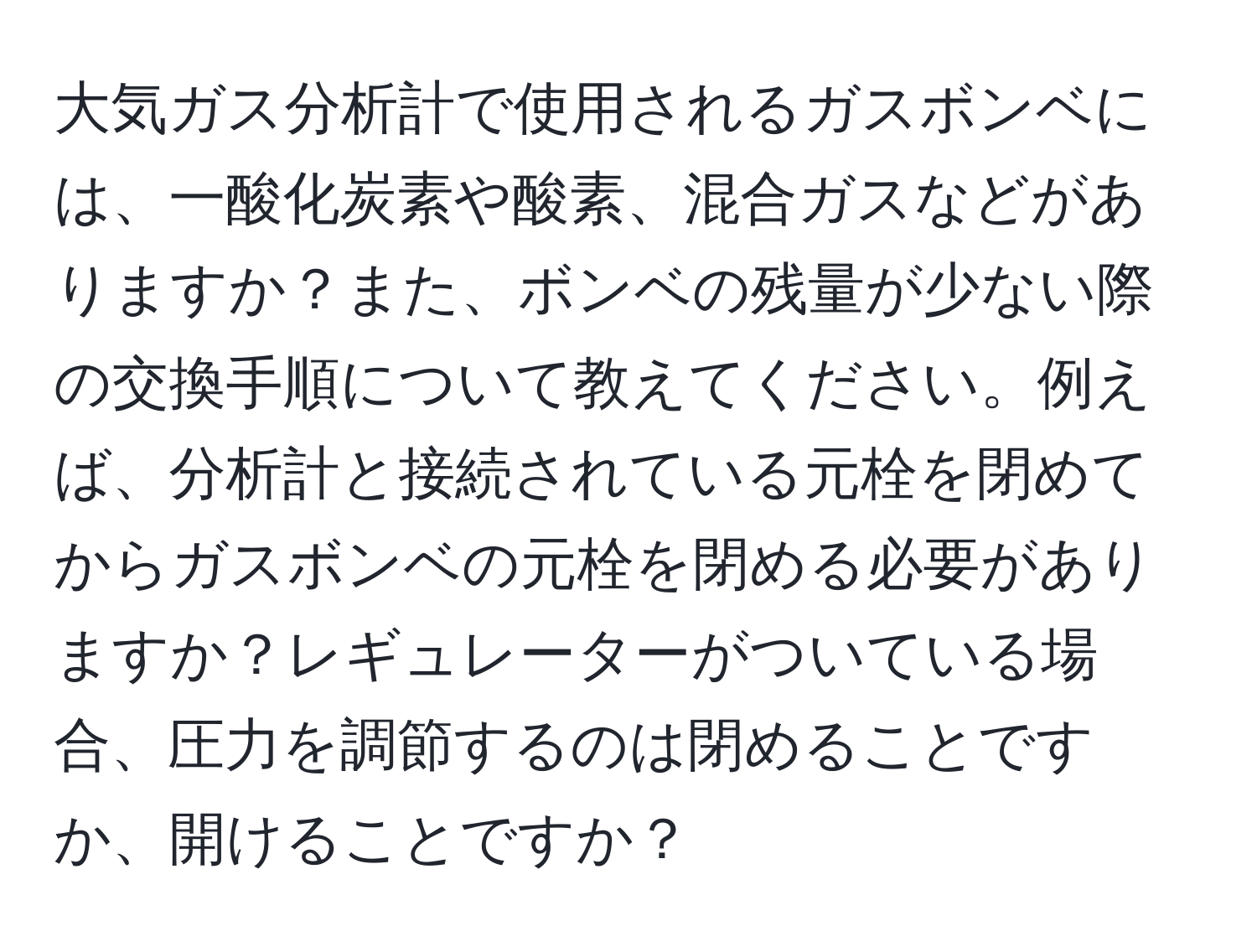 大気ガス分析計で使用されるガスボンベには、一酸化炭素や酸素、混合ガスなどがありますか？また、ボンベの残量が少ない際の交換手順について教えてください。例えば、分析計と接続されている元栓を閉めてからガスボンベの元栓を閉める必要がありますか？レギュレーターがついている場合、圧力を調節するのは閉めることですか、開けることですか？