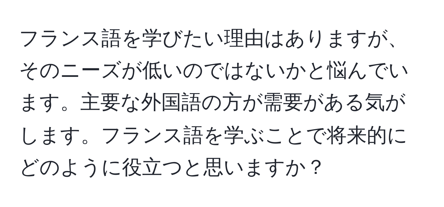 フランス語を学びたい理由はありますが、そのニーズが低いのではないかと悩んでいます。主要な外国語の方が需要がある気がします。フランス語を学ぶことで将来的にどのように役立つと思いますか？