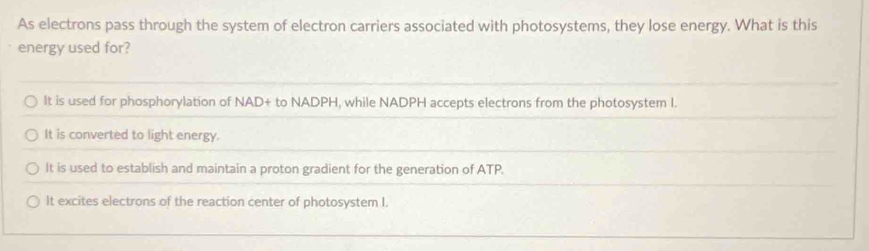 As electrons pass through the system of electron carriers associated with photosystems, they lose energy. What is this
energy used for?
It is used for phosphorylation of NAD+ to NADPH, while NADPH accepts electrons from the photosystem I.
It is converted to light energy.
It is used to establish and maintain a proton gradient for the generation of ATP.
It excites electrons of the reaction center of photosystem I.