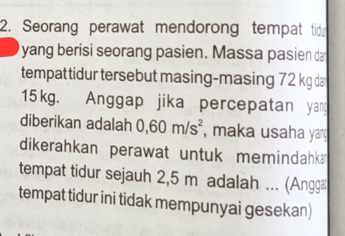 Seorang perawat mendorong tempat tidr 
yang berisi seorang pasien. Massa pasien da 
tempattidur tersebut masing-masing 72 kg dar
15kg. Anggap jika percepatan yang 
diberikan adalah 0,60m/s^2 , maka usaha yang 
dikerahkan perawat untuk memindahka 
tempat tidur sejauh 2,5 m adalah ... (Angga 
tempat tidur ini tidak mempunyai gesekan)