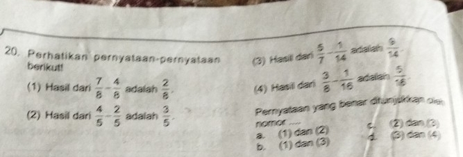 Perhatikan pernyataan-pernyataan (3) Hasili dari  5/7 - 1/14  adalah  6/14 . 
berikut!  3/8 - 1/16  adalan  5/16 
(1) Hasil dari  7/8 - 4/8  adalah  2/8 . 
(4) Hasii dari
(2) Hasil dari  4/5 - 2/5  adalah  3/5 . 
Pernyataan yang benar dfunjskkan ol
nomor C (2) dan (3)
a. (1) dan(2) 4 (3) dân (4)
b. (1) đa )(3)