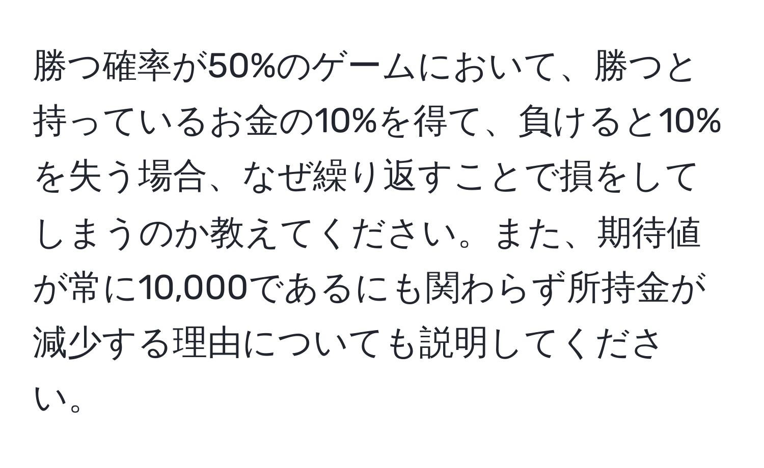 勝つ確率が50%のゲームにおいて、勝つと持っているお金の10%を得て、負けると10%を失う場合、なぜ繰り返すことで損をしてしまうのか教えてください。また、期待値が常に10,000であるにも関わらず所持金が減少する理由についても説明してください。