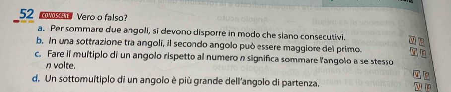 conOSCERe Vero o falso?
a. Per sommare due angoli, si devono disporre in modo che siano consecutivi. V El
b. In una sottrazione tra angoli, il secondo angolo può essere maggiore del primo.
V
c. Fare il multiplo di un angolo rispetto al numero n significa sommare l’angolo a se stesso
n volte.
V F
d. Un sottomultiplo di un angolo è più grande dell’angolo di partenza.