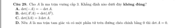 Cho A là ma trận vuông cấp 3. Khẳng định nào dưới đây không đúng?
A. det (-A)=-detA.
B. det(A^tA)=det(A^2).
C. det(3A)=3detA. A=0.
D. Nếu A là ma trận tam giác và có một phần tử trên đường chéo chính bằng 0 thì det