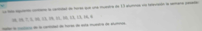 a late siguiente contiene la cantidad de horas que una muestra de 13 alumnos vio televisión la semana pasada:
18, 18, 7, 5, 10, 13, 19, 11, 10, 13, 13, 16, 6
nallar la mediana de la cantidad de horas de está muestra de alumnos.