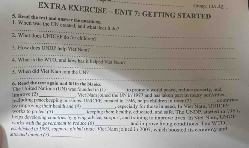 Group: 10A2.. 
EXTRA EXERCISE - UNIT 7: GETTING STARTED 
5. Read the text and answer the questions. 
_ 
1. When was the UN created, and what does it do? 
_ 
2. What does UNICEF do for children? 
_ 
3. How does UNDP help Viet Nam? 
_ 
4. What is the WTO, and how has it helped Viet Nam? 
5. When did Viet Nam join the UN? 
_ 
6. Read the text again and fill in the blanks. 
The United Nations (UN) was founded in (1)_ to promote world peace, reduce poverty, and 
improve (2)_ . Viet Nam joined the UN in 1977 and has taken part in many activities, 
including peacekeeping missions. UNICEF, created in 1946, helps children in over (3) 
by improving their health and (4) _, especially for those in need. In Viet Nam, UNICEF countries 
works to protect (5) _, keeping them healthy, educated, and safe. The UNDP, started in 1965, 
helps developing countries by giving advice, support, and training to improve lives. In Viet Nam, UNDP 
works with the government to reduce (6)_ and improve living conditions. The WTO, 
established in 1995, supports global trade. Viet Nam joined in 2007, which boosted its economy and 
attracted foreign (7) _.