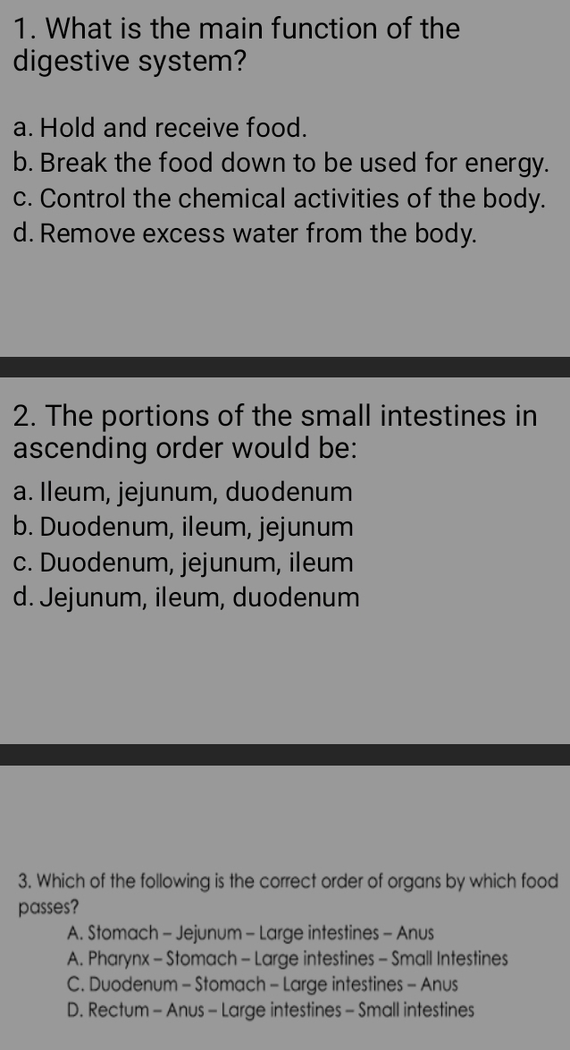 What is the main function of the
digestive system?
a. Hold and receive food.
b. Break the food down to be used for energy.
c. Control the chemical activities of the body.
d. Remove excess water from the body.
2. The portions of the small intestines in
ascending order would be:
a. Ileum, jejunum, duodenum
b. Duodenum, ileum, jejunum
c. Duodenum, jejunum, ileum
d. Jejunum, ileum, duodenum
3. Which of the following is the correct order of organs by which food
passes?
A. Stomach - Jejunum - Large intestines - Anus
A. Pharynx - Stomach - Large intestines - Small Intestines
C. Duodenum - Stomach - Large intestines - Anus
D. Rectum - Anus - Large intestines - Small intestines