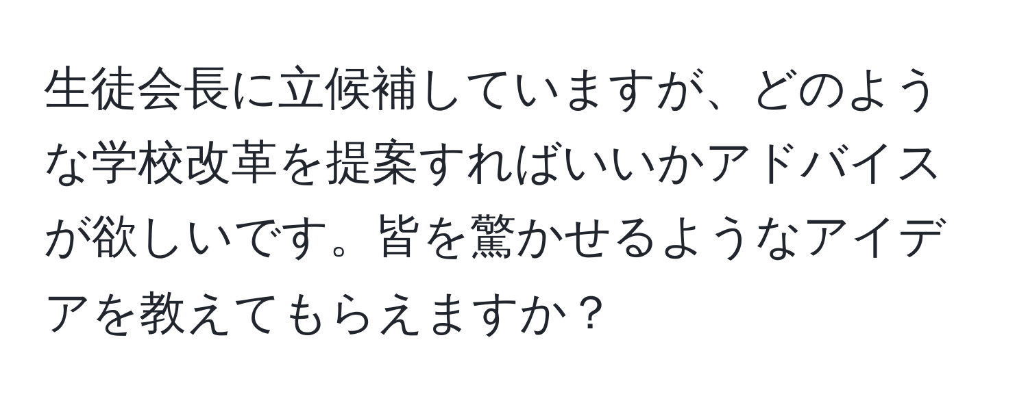 生徒会長に立候補していますが、どのような学校改革を提案すればいいかアドバイスが欲しいです。皆を驚かせるようなアイデアを教えてもらえますか？