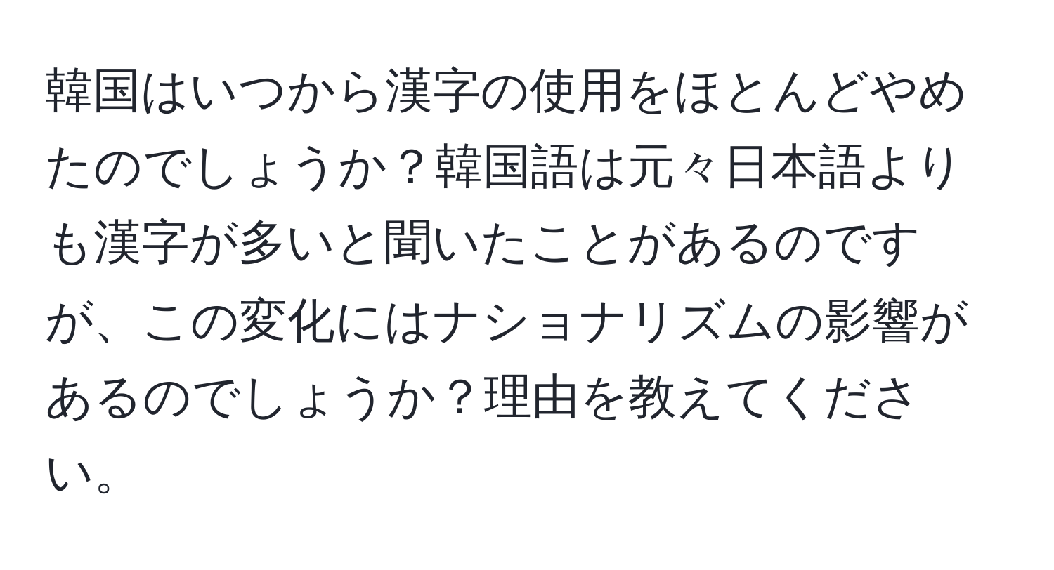 韓国はいつから漢字の使用をほとんどやめたのでしょうか？韓国語は元々日本語よりも漢字が多いと聞いたことがあるのですが、この変化にはナショナリズムの影響があるのでしょうか？理由を教えてください。