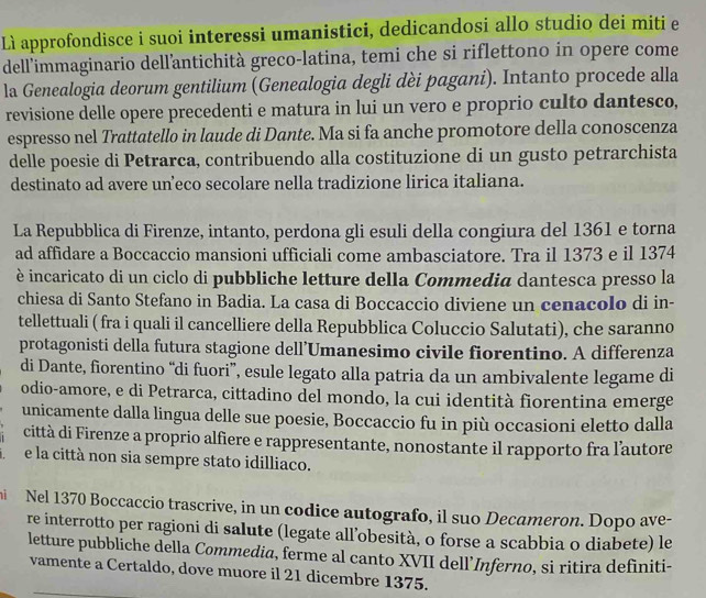 Lì approfondisce i suoi interessi umanistici, dedicandosi allo studio dei miti e
dell'immaginario dellantichità greco-latina, temi che si riflettono in opere come
la Genealogia deorum gentilium (Genealogia degli dèi pagani). Intanto procede alla
revisione delle opere precedenti e matura in lui un vero e proprio culto dantesco,
espresso nel Trattatello in laude di Dante. Ma si fa anche promotore della conoscenza
delle poesie di Petrarca, contribuendo alla costituzione di un gusto petrarchista
destinato ad avere un’eco secolare nella tradizione lirica italiana.
La Repubblica di Firenze, intanto, perdona gli esuli della congiura del 1361 e torna
ad affidare a Boccaccio mansioni ufficiali come ambasciatore. Tra il 1373 e il 1374
è incaricato di un ciclo di pubbliche letture della Commedia dantesca presso la
chiesa di Santo Stefano in Badia. La casa di Boccaccio diviene un cenacolo di in-
tellettuali ( fra i quali il cancelliere della Repubblica Coluccio Salutati), che saranno
protagonisti della futura stagione dell’Umanesimo civile fiorentino. A differenza
di Dante, fiorentino “di fuori”, esule legato alla patria da un ambivalente legame di
odio-amore, e di Petrarca, cittadino del mondo, la cui identità fiorentina emerge
unicamente dalla lingua delle sue poesie, Boccaccio fu in più occasioni eletto dalla
città di Firenze a proprio alfiere e rappresentante, nonostante il rapporto fra l'autore
e la città non sia sempre stato idilliaco.
Nel 1370 Boccaccio trascrive, in un codice autografo, il suo Decameron. Dopo ave-
re interrotto per ragioni di salute (legate all’obesità, o forse a scabbia o diabete) le
letture pubbliche della Commedia, ferme al canto XVII dell’Inferno, si ritira definiti-
vamente a Certaldo, dove muore il 21 dicembre 1375.