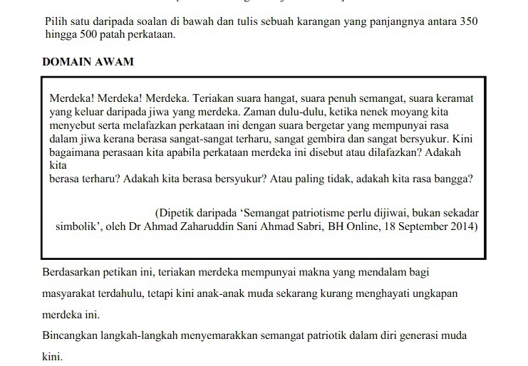 Pilih satu daripada soalan di bawah dan tulis sebuah karangan yang panjangnya antara 350
hingga 500 patah perkataan. 
DOMAIN AWAM 
Merdeka! Merdeka! Merdeka. Teriakan suara hangat, suara penuh semangat, suara keramat 
yang keluar daripada jiwa yang merdeka. Zaman dulu-dulu, ketika nenek moyang kita 
menyebut serta melafazkan perkataan ini dengan suara bergetar yang mempunyai rasa 
dalam jiwa kerana berasa sangat-sangat terharu, sangat gembira dan sangat bersyukur. Kini 
bagaimana perasaan kita apabila perkataan merdeka ini disebut atau dilafazkan? Adakah 
kita 
berasa terharu? Adakah kita berasa bersyukur? Atau paling tidak, adakah kita rasa bangga? 
(Dipetik daripada ‘Semangat patriotisme perlu dijiwai, bukan sekadar 
simbolik’, oleh Dr Ahmad Zaharuddin Sani Ahmad Sabri, BH Online, 18 September 2014) 
Berdasarkan petikan ini, teriakan merdeka mempunyai makna yang mendalam bagi 
masyarakat terdahulu, tetapi kini anak-anak muda sekarang kurang menghayati ungkapan 
merdeka ini. 
Bincangkan langkah-langkah menyemarakkan semangat patriotik dalam diri generasi muda 
kini.