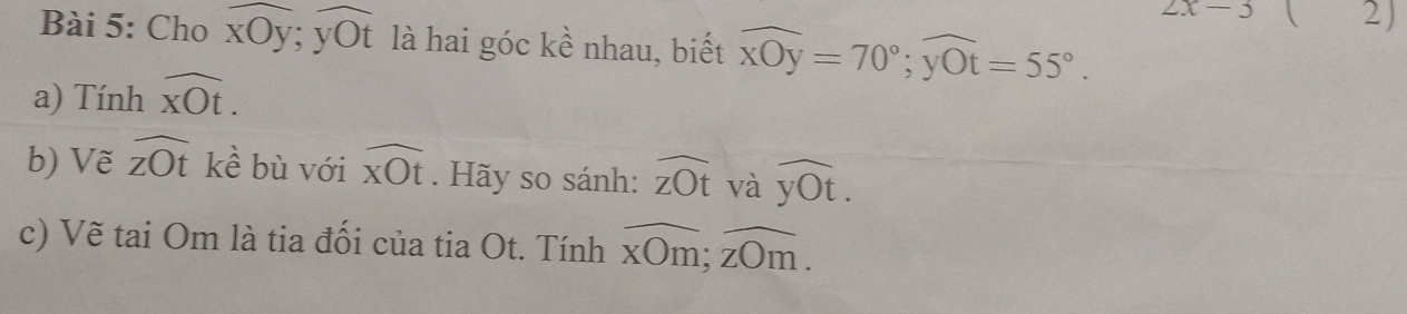 2x-3  2) 
Bài 5: Cho overline xOy; yoverline yOt là hai góc kề nhau, biết widehat xOy=70°; widehat yOt=55°. 
a) Tính overline xOt. 
b) Vẽ widehat zOt kề bù với widehat xOt. Hãy so sánh: widehat zOt và widehat yOt. 
c) Vẽ tai Om là tia đối của tia Ot. Tính overline xOm; overline zOm.