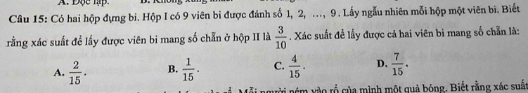 Độc lập.
Câu 15: Có hai hộp đựng bi. Hộp I có 9 viên bi được đánh số 1, 2, ., 9 . Lấy ngẫu nhiên mỗi hộp một viên bi. Biết
rằng xác suất đề lấy được viên bi mang số chẵn ở hộp II là  3/10 . Xác suất đề lấy được cả hai viên bi mang số chẵn là:
A.  2/15 .  1/15 .  4/15 . D.  7/15 . 
B.
C.
nời ném vào rỗ của mình một quả bóng. Biết rằng xác suất