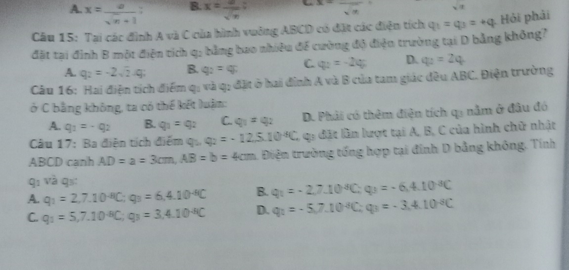 B.
A. x= a/sqrt(n)+1  x= a/sqrt(n)  “ x=frac sqrt(n)
sqrt(x)
Câu 15: Tai các đình A và C của hình vuởng ABCD có đặt các điện tích q_1=q_3=+q Hỏi phải
đặt tại đình B một điện tích q: bằng bao nhiêu để cường độ điện trường tại D bằng không?
A. q_2=-2sqrt(2)-q_2 B. q_2=q;
C q_2=-2q_2 D. q_2=2q
Câu 16: Hai điện tích điểm qi và q: đặt ở hai đình A và B của tam giác đều ABC. Điện trường
ở C bằng không, ta có thế kết luận:
A. q_1=-q_2 B. q_1=q_2 C. q_1=q_2 D. Phải có thêm điện tích qu nằm ở đầu đó
Câu 17: Ba điễn tích điểm qu q_2=-12,5.10^(-6)C C, qa đặt lần lượt tại A, B, C của hình chữ nhật
ABCD cạnh AD=a=3cm,AB=b=4cm Điện trường tống hợp tại đinh D bằng không. Tính
q1 và qs:
A. q_1=2,7.10^(-8)C;q_3=6,4.10^(-8)C B. q_1=-2,7.10^(-8)C;q_3=-6,4.10^(-8)C
C. q_1=5,7.10^(-8)C;q_3=3,4.10^(-8)C D. q_1=-5,7.10^(-6)C;q_3=-3,4.10^(-6)C