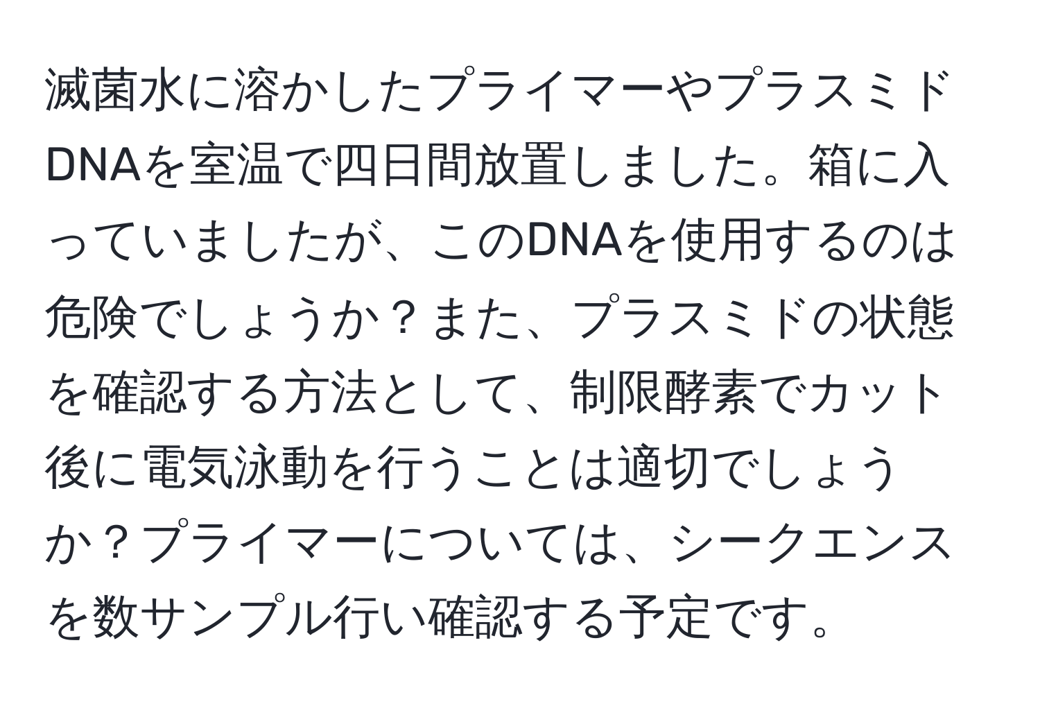 滅菌水に溶かしたプライマーやプラスミドDNAを室温で四日間放置しました。箱に入っていましたが、このDNAを使用するのは危険でしょうか？また、プラスミドの状態を確認する方法として、制限酵素でカット後に電気泳動を行うことは適切でしょうか？プライマーについては、シークエンスを数サンプル行い確認する予定です。