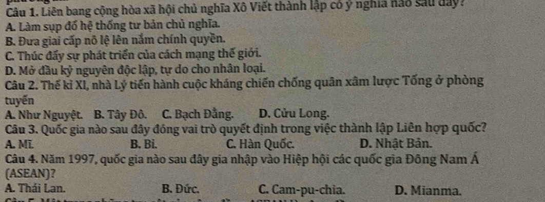 Liên bang cộng hòa xã hội chủ nghĩa Xô Viết thành lập có ý nghĩa nào sau dây:
A. Làm sụp đổ hệ thống tư bản chủ nghĩa.
B. Đưa giai cấp nỗ lệ lên nắm chính quyền.
C. Thúc đấy sự phát triển của cách mạng thế giới.
D. Mở đầu kỷ nguyên độc lập, tự do cho nhân loại.
Câu 2. Thế kỉ XI, nhà Lý tiến hành cuộc kháng chiến chống quân xâm lược Tống ở phòng
tuyến
A. Như Nguyệt. B. Tây Đô. C. Bạch Đằng. D. Cửu Long.
Câu 3. Quốc gia nào sau đây đóng vai trò quyết định trong việc thành lập Liên hợp quốc?
A. Mĩ. B. Bi. C. Hàn Quốc. D. Nhật Bản.
Câu 4. Năm 1997, quốc gia nào sau đây gia nhập vào Hiệp hội các quốc gia Đông Nam Á
(ASEAN)?
A. Thái Lan. B. Đức. C. Cam-pu-chia. D. Mianma.