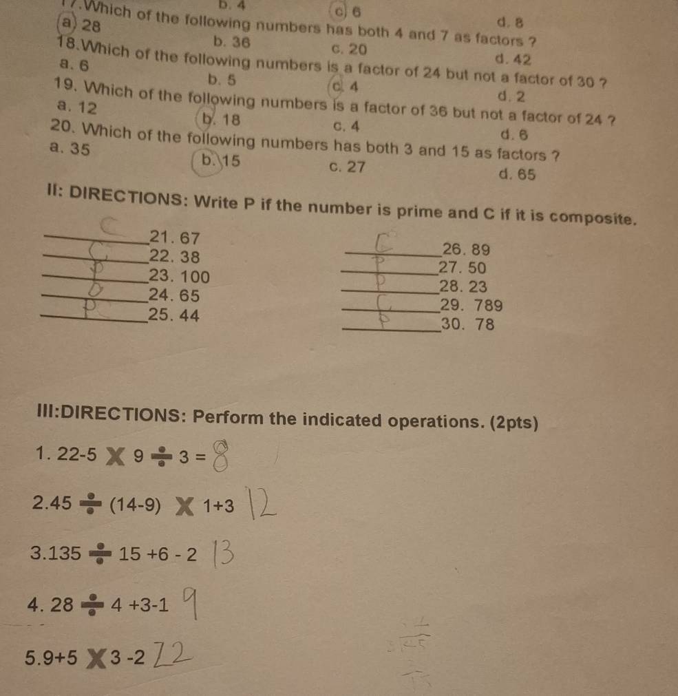 b. 4 c) 6 d. 8
a) 28
7.Which of the following numbers has both 4 and 7 as factors ?
b. 36 c. 20
d. 42
18.Which of the following numbers is a factor of 24 but not a factor of 30 ?
a. 6 b. 5
C. 4
d. 2
19. Which of the following numbers is a factor of 36 but not a factor of 24 ?
a. 12 b. 18
c. 4 d. 6
20. Which of the following numbers has both 3 and 15 as factors ?
a. 35 b. 15 c. 27
d. 65
II: DIRECTIONS: Write P if the number is prime and C if it is composite.
_ 21.67 _ 26.89
_ 22. 38
_ 23. 100
_ 27. 50
_ 24. 65
_ 28. 23
_ 29. 789
_25. 44 _ 30. 78
III:DIRECTIONS: Perform the indicated operations. (2pts)
1. 22-5 9 · 3=
2. 45 (14-9) 1+3
3 135 15+6-2
4. 28 4+3-1
5.9+5 3-2