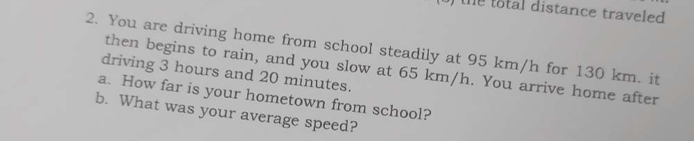 the total distance traveled 
2. You are driving home from school steadily at 95 km/h for 130 km. it 
then begins to rain, and you slow at 65 km/h. You arrive home after 
driving 3 hours and 20 minutes. 
a. How far is your hometown from school? 
b. What was your average speed?