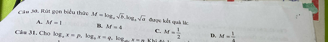 Rút gọn biểu thức M=log _asqrt(b).log _bsqrt(a) được kết quả là:
A. M=1
B. M=4 D. M= 1/4 
C. M= 1/2 
Câu 31. Cho log _ax=p, log _bx=q, log _abcx=n Khi