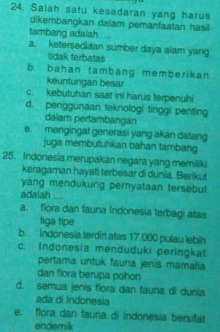 Salah satu kesadaran yang harus
dikembangkan dalam pemanfaatan hasil
tambang adalah ....
a. ketersedidan sumber daya alam yang
tidak terbatas
b. bahan tambang memberikan
keuntungan besar
c. kebutuhan saat ini harus terpenuhi
d. penggunaan teknologi tinggi penting
dalam pertambangan
e. mengingat generasi yang akan datang
juga membutuhkan bahan tambang
25. Indonesia merupakan negara yang memiliki
keragaman hayati terbesar di dunia. Berikut
yang mendukung pernyataan tersebut
adalah ....
a. flora dan fauna Indonesia terbagi atas
tiga tipe
b. Indonesia terdiri atas 17.000 pulau lebih
c. Indonesia menduduki peringkat
pertama untuk fauna jenis mamalia
dan flora berupa pohon
d. semua jenis fiora dan fauna di dunia
ada di Indonesia
e. flora dan fauna di Indonesia bersifat
endemik