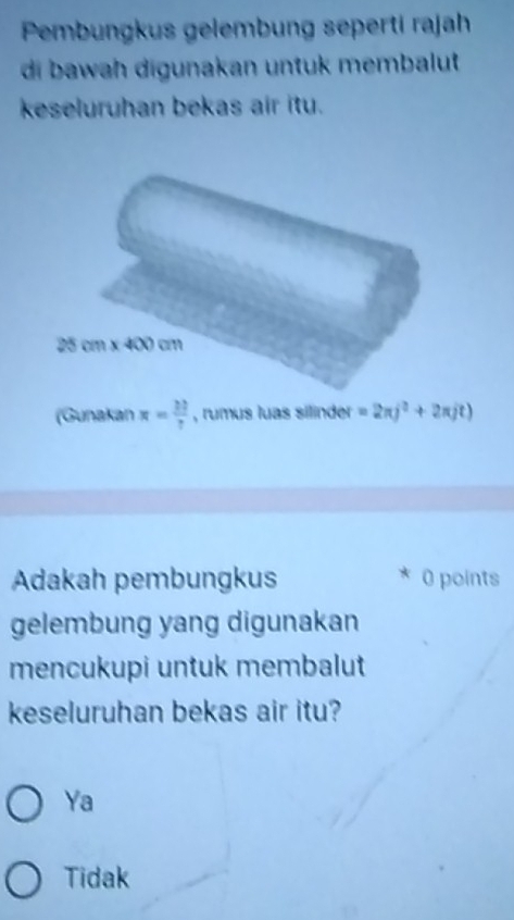 Pembungkus gelembung seperti rajah
di bawah digunakan untuk membalut
keseluruhan bekas air itu.
(Gunakan x= 33/7  , rumus luas silinder =2π j^2+2π jt)
Adakah pembungkus 0 points
gelembung yang digunakan
mencukupi untuk membalut
keseluruhan bekas air itu?
Ya
Tidak