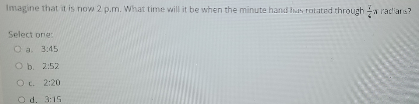 Imagine that it is now 2 p.m. What time will it be when the minute hand has rotated through  7/4 π radians?
Select one:
a. 3:45
b. 2:52
C. 2:20
d. 3:15