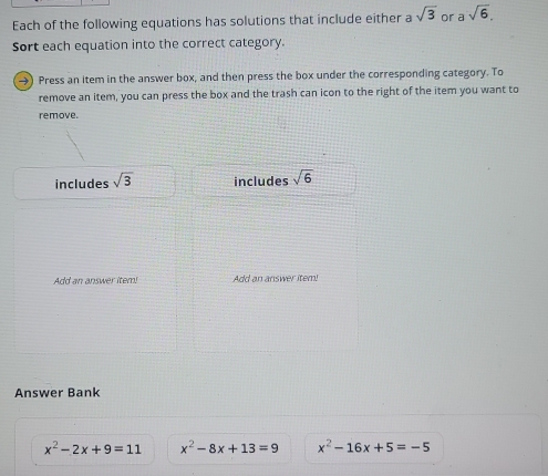 Each of the following equations has solutions that include either a sqrt(3) or asqrt(6). 
Sort each equation into the correct category.
→) Press an item in the answer box, and then press the box under the corresponding category. To
remove an item, you can press the box and the trash can icon to the right of the item you want to
remove.
includes sqrt(3) includes sqrt(6)
Add an answer item! Add an answer item!
Answer Bank
x^2-2x+9=11 x^2-8x+13=9 x^2-16x+5=-5