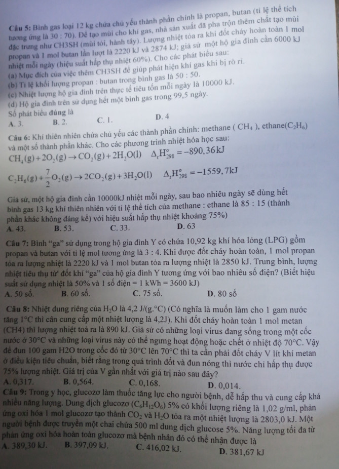 Bình gas loại 12 kg chứa chủ yếu thành phần chính là propan, butan (tỉ lệ thể tích
tương ứng là 30:70) t. Để tạo mùi cho khí gas, nhà sản xuất đã pha trộn thêm chất tạo mùi
đặc trưng như CH3SH (mùi tỏi, hành tây). Lượng nhiệt tóa ra khi đốt cháy hoàn toàn 1 mol
propan và 1 mol butan lần lượt là 2220 kJ và 2874 kJ; giá sử một hộ gia đình cần 6000 kJ
nhiệt mỗi ngày (hiệu suất háp thụ nhiệt 60%). Cho các phát biểu sau:
(a) Mục đích của việc thêm CH3SH đẻ giúp phát hiện khí gas khi bị rò ri.
(b) Tí lệ khối lượng propan : butan trong bình gas là 50:50.
(c) Nhiệt lượng hộ gia đình trên thực tế tiêu tốn mỗi ngày là 10000 kJ.
(đ) Hộ gia đình trên sử dụng hết một binh gas trong 99,5 ngày.
Số phát biêu đúng là
A. 3. B. 2. C. 1. D. 4
Câu 6: Khí thiên nhiên chứa chủ yếu các thành phần chính: methane (CH_4) , ethane (C_2H_6)
và một số thành phần khác. Cho các phương trình nhiệt hóa học sau:
CH_4(g)+2O_2(g)to CO_2(g)+2H_2O(l) △ _rH_(298)°=-890,36kJ
C_2H_6(g)+ 7/2 O_2(g)to 2CO_2(g)+3H_2O(l)△ _1H_(298)°=-1559,7kJ
Giả sử, một hộ gia đình cần 10000kJ nhiệt mỗi ngày, sau bao nhiêu ngày sẽ dùng hết
bình gas 13 kg khí thiên nhiên với tí lệ thể tích của methane : ethane là 85:15 (thành
phần khác không đáng kề) với hiệu suất hấp thụ nhiệt khoảng 75%)
A. 43. B. 53. C. 33. D. 63
Câu 7: Bình “ga” sử dụng trong hộ gia đình Y có chứa 10,92 kg khí hóa lóng (LPG) gồm
propan và butan với tỉ lệ mol tương ứng là 3:4. Khi được đốt cháy hoàn toàn, 1 mol propan
tóa ra lượng nhiệt là 2220 kJ và 1 mol butan tỏa ra lượng nhiệt là 2850 kJ. Trung bình, lượng
nhiệt tiêu thụ la từ đốt khí “ga” của hộ gia đình Y tương ứng với bao nhiêu số điện? (Biết hiệu
suất sử dụng nhiệt là 50% và 1 số điện =1kWh=3600kJ)
A. 50 số. B. 60 số. C. 75 số. D. 80 số
* Câu 8: Nhiệt dung riêng của H_2O là 4,2J/(g.^circ C) (Có nghĩa là muốn làm cho 1 gam nước
tǎng 1°C thì cần cung cấp một nhiệt lượng là 4,2J). Khi đốt cháy hoàn toàn 1 mol metan
(CH4) thì lượng nhiệt toả ra là 890 kJ. Giả sử có những loại virus đang sống trong một cốc
nước ở 30°C và những loại virus này có thể ngưng hoạt động hoặc chết ở nhiệt độ 70°C. Vậy
đề đun 100 gam H2O trong cốc đó từ 30°C lên 70°C thì ta cần phải đốt cháy V lít khí metan
ở điều kiện tiêu chuẩn, biết rằng trong quá trình đốt và đun nóng thì nước chi hấp thụ được
75% lượng nhiệt. Giá trị của V gần nhất với giá trị nào sau đây?
A. 0,317. B. 0,564. C. 0,168. D. 0,014.
Cầu 9: Trong y học, glucozơ làm thuốc tăng lực cho người bệnh, dễ hấp thu và cung cấp khá
nhiều năng lượng. Dung dịch glucozơ (C_6H_12O_6) 5% có khối lượng riêng là 1,02 g/ml, phản
ứng oxi hóa 1 mol glucozơ tạo thành CO_2 và H_2O tòa ra một nhiệt lượng là 2803,0 kJ. Một
người bệnh được truyền một chai chứa 500 ml dung dịch glucose 5%. Năng lượng tối đa từ
phản ứng oxi hóa hoàn toàn glucozơ mà bệnh nhân đó có thể nhận được là
A. 389,30 kJ. B. 397,09 kJ. C. 416,02 kJ. D. 381,67 kJ