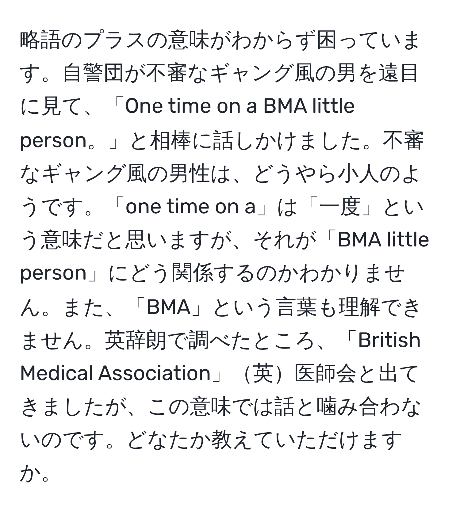 略語のプラスの意味がわからず困っています。自警団が不審なギャング風の男を遠目に見て、「One time on a BMA little person。」と相棒に話しかけました。不審なギャング風の男性は、どうやら小人のようです。「one time on a」は「一度」という意味だと思いますが、それが「BMA little person」にどう関係するのかわかりません。また、「BMA」という言葉も理解できません。英辞朗で調べたところ、「British Medical Association」英医師会と出てきましたが、この意味では話と噛み合わないのです。どなたか教えていただけますか。