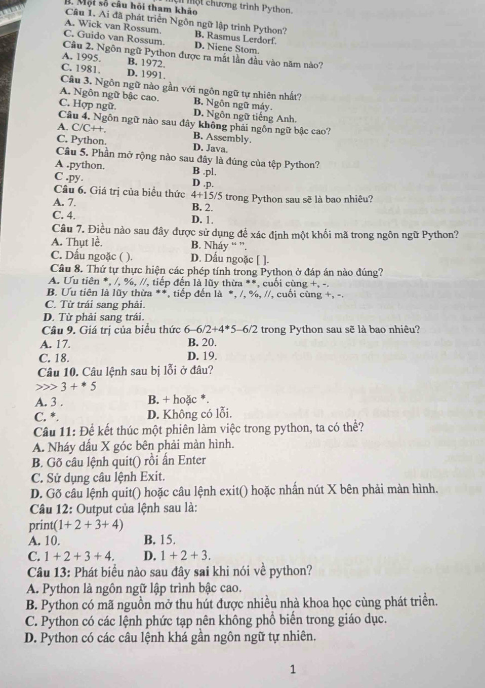 ộ t chương trình Python.
B. Một số câu hỏi tham khảo
Câu 1. Ai đã phát triển Ngôn ngữ lập trình Python?
A. Wick van Rossum. B. Rasmus Lerdorf.
C. Guido van Rossum. D. Niene Stom.
Câu 2. Ngôn ngữ Python được ra mắt lần đầu vào năm nào?
A. 1995. B. 1972.
C. 1981. D. 1991.
Câu 3. Ngôn ngữ nào gần với ngôn ngữ tự nhiên nhất?
A. Ngôn ngữ bậc cao. B. Ngôn ngữ máy.
C. Hợp ngữ. D. Ngôn ngữ tiếng Anh.
Câu 4. Ngôn ngữ nào sau đây không phải ngôn ngữ bậc cao?
A. C/C++. B. Assembly.
C. Python. D. Java.
Câu 5. Phần mở rộng nào sau đây là đúng của tệp Python?
A .python. B .pl.
C .py. D .p.
Câu 6. Giá trị của biểu thức 4+15 5/5 trong Python sau sẽ là bao nhiêu?
A. 7. B. 2.
C. 4.
D. 1.
Câu 7. Điều nào sau đây được sử dụng để xác định một khối mã trong ngôn ngữ Python?
A. Thụt lề. B. Nháy “ ”.
C. Dấu ngoặc ( ). D. Dấu ngoặc [ ].
Câu 8. Thứ tự thực hiện các phép tính trong Python ở đáp án nào đúng?
A. Ưu tiên *, /, %, //, tiếp đến là lũy thừa **, cuối cùng +, -.
B. Ưu tiên là lũy thừa **, tiếp đến là *, /, %, //, cuối cùng +, -.
C. Từ trái sang phải.
D. Từ phải sang trái.
Câu 9. Giá trị của biểu thức 6 -6/2+4^* 5-6/2 trong Python sau sẽ là bao nhiêu?
A. 17. B. 20.
C. 18. D. 19.
Câu 10. Câu lệnh sau bị lỗi ở đâu?
3+*5
A. 3 . B. + hoặc *.
C. *. D. Không có lỗi.
Câu 11: Để kết thúc một phiên làm việc trong python, ta có thể?
A. Nháy dấu X góc bên phải màn hình.
B. Gõ câu lệnh quit() rồi ấn Enter
C. Sử dụng câu lệnh Exit.
D. Gõ câu lệnh quit() hoặc câu lệnh exit() hoặc nhấn nút X bên phải màn hình.
Câu 12: Output của lệnh sau là:
print(1+2+3+4)
A. 10. B. 15.
C. 1+2+3+4. D. 1+2+3.
Câu 13: Phát biểu nào sau đây sai khi nói về python?
A. Python là ngôn ngữ lập trình bậc cao.
B. Python có mã nguồn mở thu hút được nhiều nhà khoa học cùng phát triển.
C. Python có các lệnh phức tạp nên không phổ biến trong giáo dục.
D. Python có các câu lệnh khá gần ngôn ngữ tự nhiên.
1