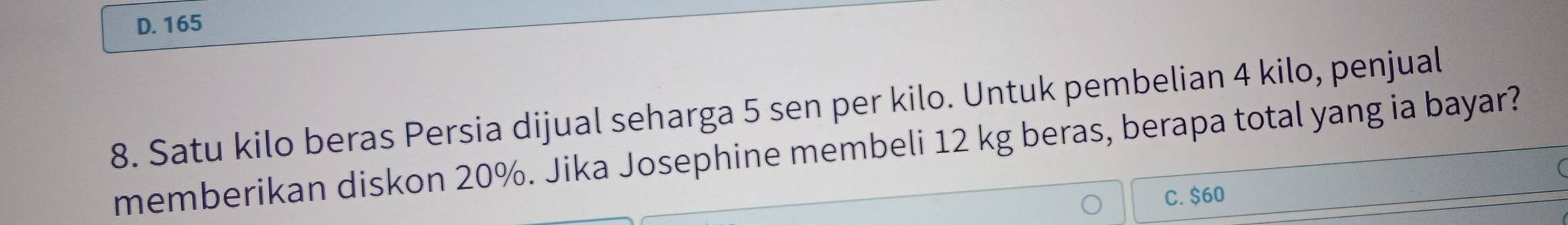 D. 165
8. Satu kilo beras Persia dijual seharga 5 sen per kilo. Untuk pembelian 4 kilo, penjual
memberikan diskon 20%. Jika Josephine membeli 12 kg beras, berapa total yang ia bayar?
C. $60