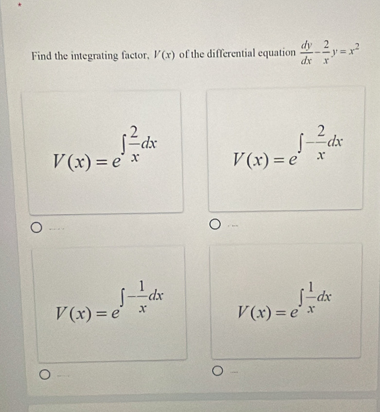 Find the integrating factor, V(x) of the differential equation  dy/dx - 2/x y=x^2
V(x)=e^(∈t frac 2)xdx
V(x)=e^(∈t -frac 2)xdx. 
.
V(x)=e^(∈t -frac 1)xdx
V(x)=e^(∈t frac 1)xdx