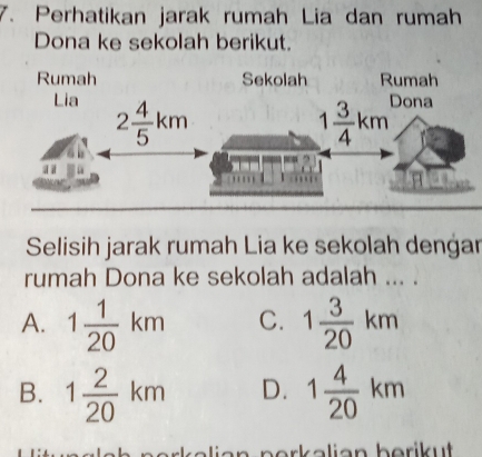 Perhatikan jarak rumah Lia dan rumah
Dona ke sekolah berikut.
Selisih jarak rumah Lia ke sekolah dengar
rumah Dona ke sekolah adalah ... .
A. 1 1/20 km C. 1 3/20 km
B. 1 2/20 km D. 1 4/20 km