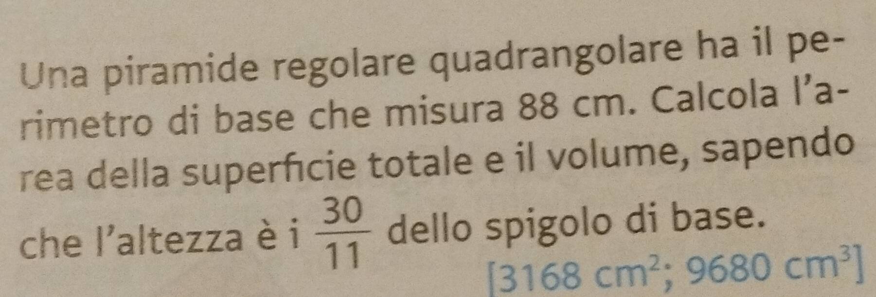 Una piramide regolare quadrangolare ha il pe- 
rimetro di base che misura 88 cm. Calcola l’a- 
rea della superficie totale e il volume, sapendo 
che l'altezza è i  30/11  dello spigolo di base.
[3168cm^2;9680cm^3]