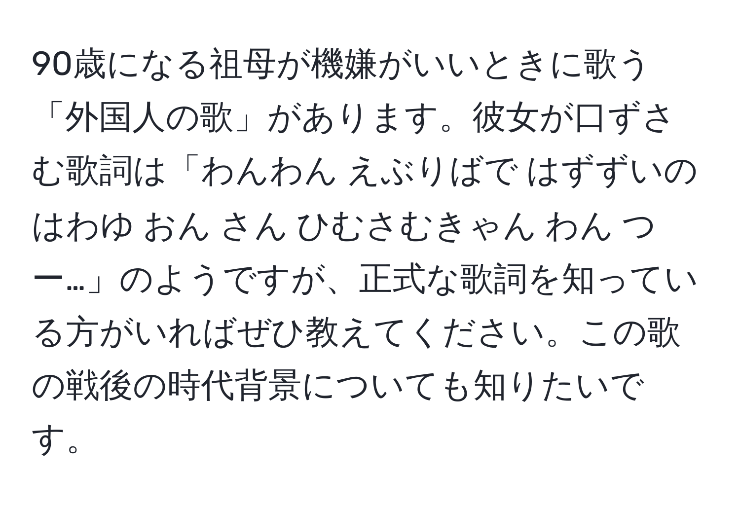 90歳になる祖母が機嫌がいいときに歌う「外国人の歌」があります。彼女が口ずさむ歌詞は「わんわん えぶりばで はずずいの はわゆ おん さん ひむさむきゃん わん つー…」のようですが、正式な歌詞を知っている方がいればぜひ教えてください。この歌の戦後の時代背景についても知りたいです。