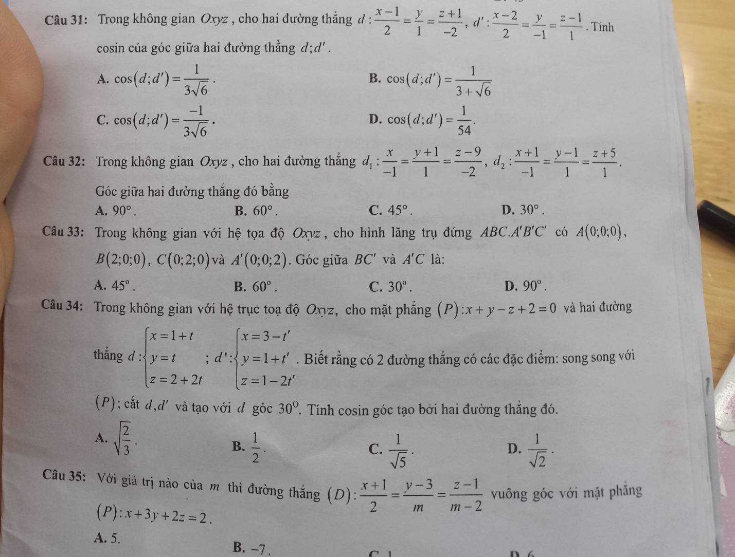 Trong không gian Oxyz , cho hai đường thắng d :  (x-1)/2 = y/1 = (z+1)/-2 ,d': (x-2)/2 = y/-1 = (z-1)/1 . Tính
cosin của góc giữa hai đường thẳng d;d' .
A. cos (d;d')= 1/3sqrt(6) . cos (d;d')= 1/3+sqrt(6) 
B.
C. cos (d;d')= (-1)/3sqrt(6) . cos (d;d')= 1/54 .
D.
Câu 32: Trong không gian Oxyz , cho hai đường thẳng d_1: x/-1 = (y+1)/1 = (z-9)/-2 ,d_2: (x+1)/-1 = (y-1)/1 = (z+5)/1 .
Góc giữa hai đường thắng đó bằng
A. 90°. B. 60°. C. 45°. D. 30°.
Câu 33: Trong không gian với hệ tọa độ Oxvz , cho hình lăng trụ đứng ABC.. A'B'C' có A(0;0;0),
B(2;0;0),C(0;2;0) và A'(0;0;2). Góc giữa BC' và A'C là:
A. 45°. B. 60°. C. 30°. D. 90°.
Câu 34: Trong không gian với hệ trục toạ độ Oχyz, cho mặt phẳng (P):x+y-z+2=0 và hai đường
thắng d:beginarrayl x=1+t y=tendarray. ;d':beginarrayl x=3-t' y=1+t' z=1-2t'endarray.. Biết rằng có 2 đường thẳng có các đặc điểm: song song với
(P); cắt d,d' và tạo với d góc 30° T. Tính cosin góc tạo bởi hai đường thắng đó.
A. sqrt(frac 2)3.  1/sqrt(2) ·
B.  1/2 .  1/sqrt(5) ·
C.
D.
Câu 35: Với giá trị nào của mô thì đường thắng ;(D):  (x+1)/2 = (y-3)/m = (z-1)/m-2  vuông góc với mặt phăng
1 ):x):x+3y+2z=2.
A. 5.
B. -7 . C  1
W