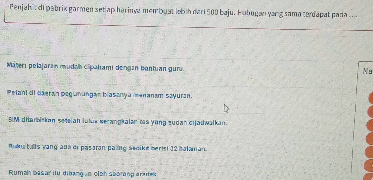 Penjahit di pabrik garmen setiap harinya membuat lebih dari 500 baju. Hubugan yang sama terdapat pada .... 
Materi pelajaran mudah dipahami dengan bantuan guru. 
Na 
Petani di daerah pegunungan biasanya menanam sayuran. 
SIM diterbitkan setelah lulus serangkaian tes yang sudah dijadwalkan. 
Buku tulis yang ada di pasaran paling sedikit berisi 32 halaman. 
Rumah besar itu dibangun oleh seorang arsitek.