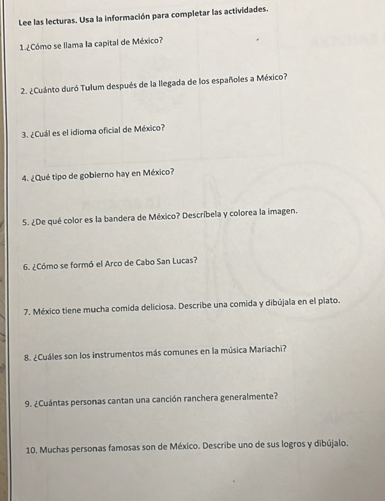 Lee las lecturas. Usa la información para completar las actividades. 
1.¿Cómo se llama la capital de México? 
2. ¿Cuánto duró Tulum después de la llegada de los españoles a México? 
3. ¿Cuál es el idioma oficial de México? 
4. ¿Qué tipo de gobierno hay en México? 
5. ¿De qué color es la bandera de México? Descríbela y colorea la imagen. 
6. ¿Cómo se formó el Arco de Cabo San Lucas? 
7. México tiene mucha comida deliciosa. Describe una comida y dibújala en el plato. 
8. ¿Cuáles son los instrumentos más comunes en la música Mariachi? 
9. ¿Cuántas personas cantan una canción ranchera generalmente? 
10. Muchas personas famosas son de México. Describe uno de sus logros y dibújalo.