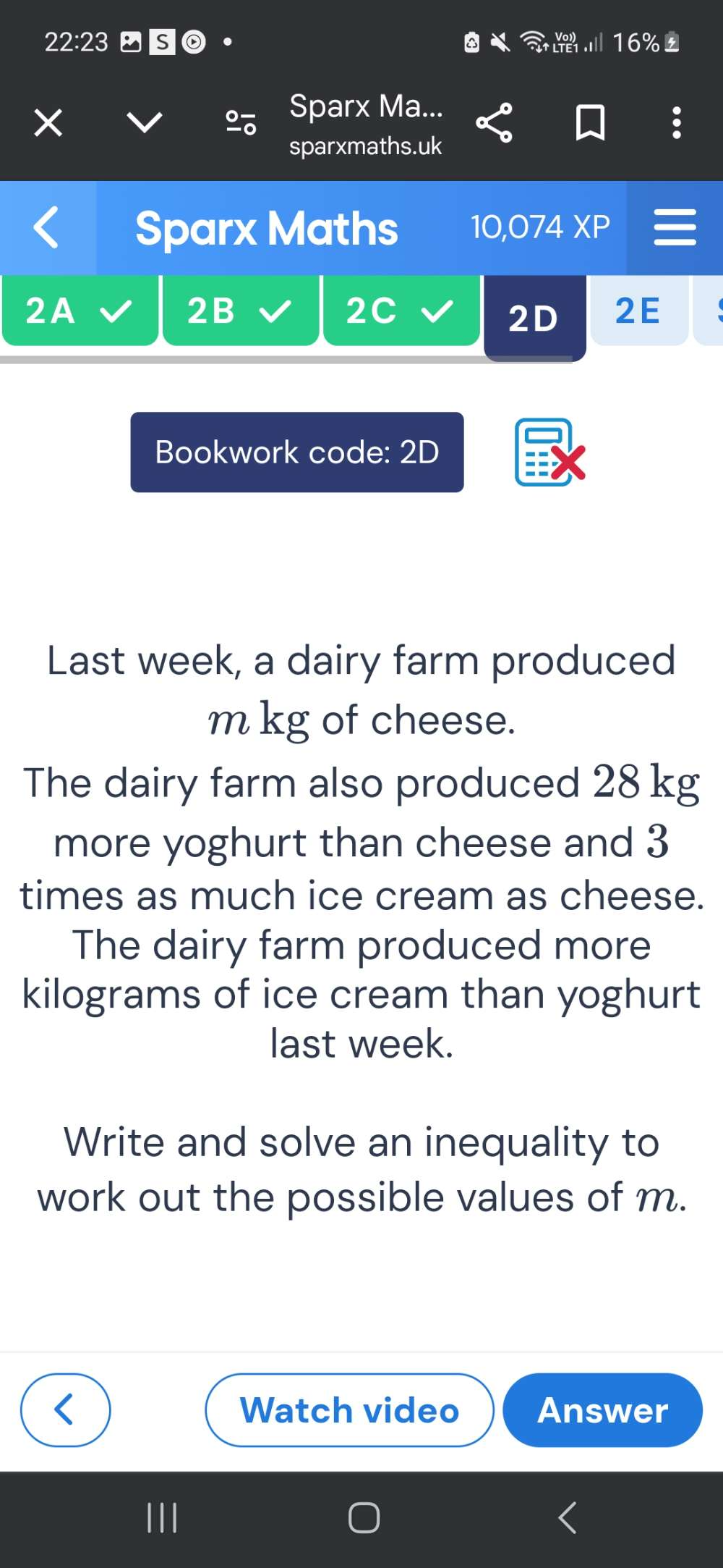 22:23 S0 · 16% 
Sparx Ma... 
sparxmaths.uk 
Sparx Maths 10,074 XP 
2A 
2B 
2C 
2D 2E 
Bookwork code: 2D 
Last week, a dairy farm produced 
m kg of cheese. 
The dairy farm also produced 28 kg
more yoghurt than cheese and 3
times as much ice cream as cheese. 
The dairy farm produced more
kilograms of ice cream than yoghurt 
last week. 
Write and solve an inequality to 
work out the possible values of m. 
Watch video Answer