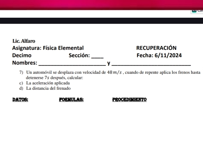 Lic. Alfaro 
Asignatura: Física Elemental RECUPERACIÓN 
Decimo Sección: _Fecha: 6/11/2024 
Nombres:_ y_ 
7) Un automóvil se desplaza con velocidad de 48 m/s , cuando de repente aplica los frenos hasta 
detenerse 7s después, calcular: 
c) La aceleración aplicada 
d) La distancia del frenado 
DATOS: FORMULAS: PROCKDIMIENTO