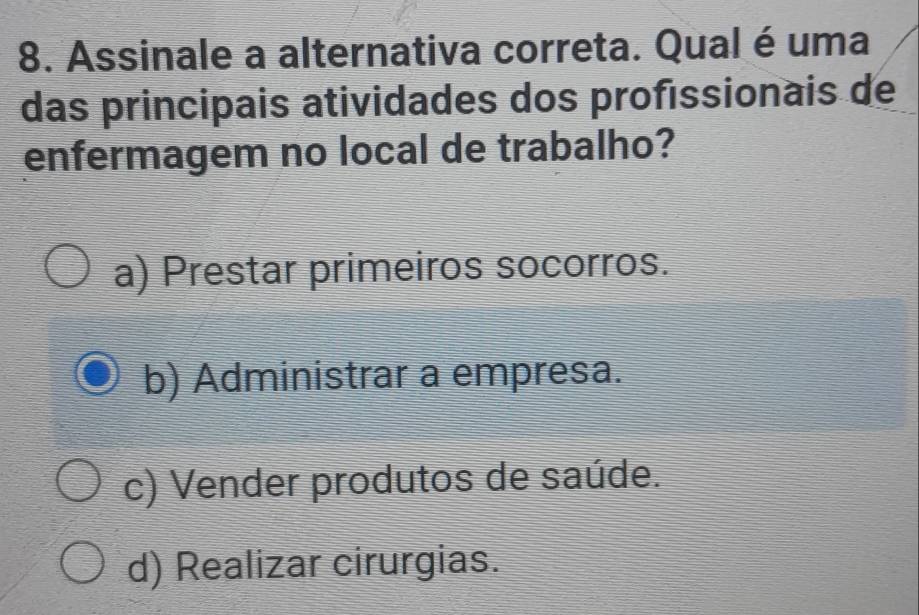 Assinale a alternativa correta. Qual é uma
das principais atividades dos proféssionais de
enfermagem no local de trabalho?
a) Prestar primeiros socorros.
b) Administrar a empresa.
c) Vender produtos de saúde.
d) Realizar cirurgias.